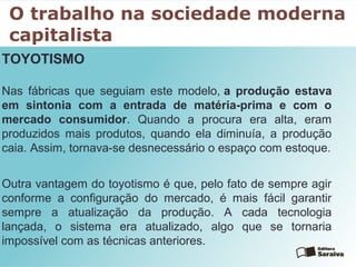 O trabalho na sociedade moderna
capitalista
TOYOTISMO
Nas fábricas que seguiam este modelo, a produção estava
em sintonia com a entrada de matéria-prima e com o
mercado consumidor. Quando a procura era alta, eram
produzidos mais produtos, quando ela diminuía, a produção
caia. Assim, tornava-se desnecessário o espaço com estoque.
Outra vantagem do toyotismo é que, pelo fato de sempre agir
conforme a configuração do mercado, é mais fácil garantir
sempre a atualização da produção. A cada tecnologia
lançada, o sistema era atualizado, algo que se tornaria
impossível com as técnicas anteriores.
 