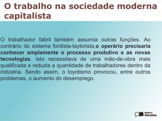 O trabalho na sociedade moderna
capitalista
O trabalhador fabril também assumia outras funções. Ao
contrário do sistema fordista-taylorista,o operário precisaria
conhecer amplamente o processo produtivo e as novas
tecnologias. Isto necessitava de uma mão-de-obra mais
qualificada e reduzia a quantidade de trabalhadores dentro da
indústria. Sendo assim, o toyotismo provocou, entre outros
problemas, o aumento do desemprego.
 
