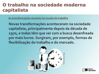 O trabalho na sociedade moderna
capitalista
As transformações recentes no mundo do trabalho
Novas transformações aconteceram na sociedade
capitalista, principalmente depois da década de
1970, e todas têm que ver com a busca desenfreada
por mais lucros. Surgiram, por exemplo, formas de
flexibilização do trabalho e do mercado.
Thinkstock/GettyImages
 