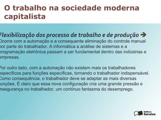 O trabalho na sociedade moderna
capitalista
Flexibilização dos processo de trabalho e de produção 
Ocorre com a automação e a consequente eliminação do controle manual
por parte do trabalhador. A informática a análise de sistemas e a
programação eletrônica passam a ser fundamental dentro das indústrias e
empresas.
Por outro lado, com a automação não existem mais os trabalhadores
específicos para funções específicas, tornando o trabalhador indispensável.
Como consequência, o trabalhador deve se adaptar as mais diversas
unções. É claro que essa nova configuração cria uma grande pressão e
nsegurança no trabalhador, um contínuo fantasma do desemprego.
 