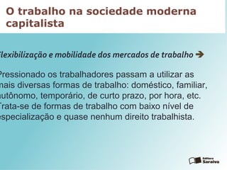 O trabalho na sociedade moderna
capitalista
Flexibilização e mobilidade dos mercados de trabalho 
Pressionado os trabalhadores passam a utilizar as
mais diversas formas de trabalho: doméstico, familiar,
autônomo, temporário, de curto prazo, por hora, etc.
Trata-se de formas de trabalho com baixo nível de
especialização e quase nenhum direito trabalhista.
 