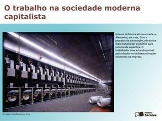 O trabalho na sociedade moderna
capitalista
Interior de fábrica automatizada na
Alemanha, em 2005. Com o
processo de automação, não existe
mais trabalhador específico para
uma tarefa específica. O
trabalhador deve estar disponível
para adaptar-se às diversas funções
existentes na empresa.
© Frithjof Hirdes/Corbis/Latin Stock
 