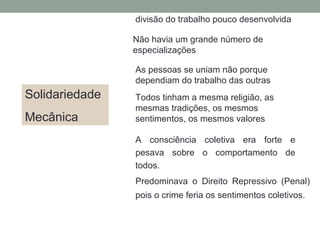 Solidariedade
Mecânica
divisão do trabalho pouco desenvolvida
Não havia um grande número de
especializações
As pessoas se uniam não porque
dependiam do trabalho das outras
Todos tinham a mesma religião, as
mesmas tradições, os mesmos
sentimentos, os mesmos valores
A consciência coletiva era forte e
pesava sobre o comportamento de
todos.
Predominava o Direito Repressivo (Penal)
pois o crime feria os sentimentos coletivos.
 