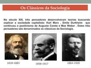 No século XIX, três pensadores desenvolveram teorias buscando
explicar a sociedade capitalista: Karl Marx , Emile Durkheim que
continuou o positivismo de Augusto Comte e Max Weber . Estes três
pensadores são denominados os clássicos da Sociologia.
Os Clássicos da Sociologia
1818-1883 1858-1917 1864-1920
 