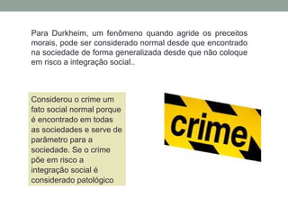 Para Durkheim, um fenômeno quando agride os preceitos
morais, pode ser considerado normal desde que encontrado
na sociedade de forma generalizada desde que não coloque
em risco a integração social..
Considerou o crime um
fato social normal porque
é encontrado em todas
as sociedades e serve de
parâmetro para a
sociedade. Se o crime
põe em risco a
integração social é
considerado patológico
 