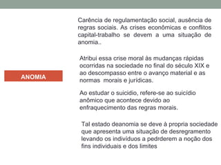 ANOMIA
Carência de regulamentação social, ausência de
regras sociais. As crises econômicas e conflitos
capital-trabalho se devem a uma situação de
anomia..
Atribui essa crise moral às mudanças rápidas
ocorridas na sociedade no final do século XIX e
ao descompasso entre o avanço material e as
normas morais e jurídicas.
Ao estudar o suicidio, refere-se ao suicídio
anômico que acontece devido ao
enfraquecimento das regras morais.
Tal estado deanomia se deve à propria sociedade
que apresenta uma situação de desregramento
levando os indivíduos a pedrderem a noção dos
fins individuais e dos limites
 