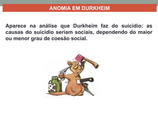 ANOMIA EM DURKHEIM
Aparece na análise que Durkheim faz do suicídio: as
causas do suicídio seriam sociais, dependendo do maior
ou menor grau de coesão social.
 