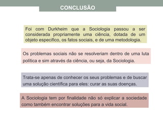 CONCLUSÃO
A Sociologia tem por finalidade não só explicar a sociedade
como também encontrar soluções para a vida social.
Trata-se apenas de conhecer os seus problemas e de buscar
uma solução científica para eles: curar as suas doenças.
Os problemas sociais não se resolveriam dentro de uma luta
política e sim através da ciência, ou seja, da Sociologia.
Foi com Durkheim que a Sociologia passou a ser
considerada propriamente uma ciência, dotada de um
objeto especifico, os fatos sociais, e de uma metodologia.
 
