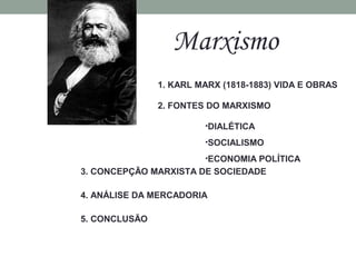 Marxismo
1. KARL MARX (1818-1883) VIDA E OBRAS
2. FONTES DO MARXISMO
•DIALÉTICA
•SOCIALISMO
•ECONOMIA POLÍTICA
3. CONCEPÇÃO MARXISTA DE SOCIEDADE
4. ANÁLISE DA MERCADORIA
5. CONCLUSÃO
 