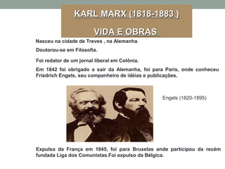 Nasceu na cidade de Treves , na Alemanha.
Doutorou-se em Filosofia.
Foi redator de um jornal liberal em Colônia.
Em 1842 foi obrigado a sair da Alemanha, foi para Paris, onde conheceu
Friedrich Engels, seu companheiro de idéias e publicações.
Expulso da França em 1845, foi para Bruxelas onde participou da recém
fundada Liga dos Comunistas.Foi expulso da Bélgica.
Engels (1820-1895)
KARL MARX (1818-1883 )KARL MARX (1818-1883 )
VIDA E OBRASVIDA E OBRAS
 
