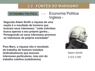 ECONOMIA POLÍTICA Economia Política
Inglesa -
Para Marx, a riqueza não é resultado
do trabalho de homens isolados
(Individualismo) que buscam
interesses particulares, mas sim do
trabalho coletivo (coletivismo)
Segundo Adam Smith a riqueza de uma
nação é o resultado de homens que
buscam seus interesses: “cada indivíduo
busca apenas o seu próprio ganho...
Perseguindo os seus interesses promove
os interesses da própria sociedade”
2.2. FONTES DO MARXISMO2.2. FONTES DO MARXISMO
Adam Smith
1723-1790
 