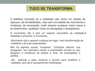TUDO SE TRANSFORMA
A dialética marxista vê a realidade não como um estado de
repouso, de imutabilidade, mas com um estado de movimento e
mudança, de renovação, onde sempre qualquer coisa nasce e
se desenvolve, qualquer coisa se desagrega e desaparece.
O movimento não é pois um aspecto secundário da realidade.A
realidade é processo, é movimento.
Movimento não é apenas mudança de lugar, mas transformação da
realidade e de suas propriedades
Não há regimes sociais “imutaveis”, “principios eternos” que
assegurem, por exemplo,o direito à propriedade privada ou que
obriguem a existência de pobres e ricos, de empregados e
patrões.
Isto estimula a ação, empurra o homem para modificar a
realidade, pois ela é susceptivel de modificação.
 