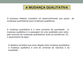 A MUDANÇA QUALITATIVA
O processo dialetico considera um desenvolvimento que passa de
mudanças quantitativas para mudanças qualitativas.
A mudança quantitativa é o mero aumento de quantidade. A
mudança qualitativa é a passagem de uma qualidade para outra,
pelo acumulo de mudanças quantitativas (tudo se transforma). Ex.
o aquecimento da água.
A dialetica considera que essa relação entre mudança quantitativa
e mudança qualitativa é uma lei universal da natureza e da
sociedade.
 