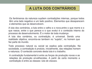 A LUTA DOS CONTRÁRIOS
Os fenômenos da natureza supõem contradições internas, porque todos
têm uma lado negativo e um lado positivo. Elementos que desaparecem
e elementos que se desenvolvem.
A luta dos contrários, a luta entre o velho e o novo,entre o que morre e o
que nasce, entre o que perece e o que evolui é o conteúdo interno do
processo de desenvolvimento. É o motor de toda mudança
A luta dos contários, ou contradição, é universal. Sendo uma
realidade objetiva, encontra-se tambem no “sujeito”, no homem que
faz parte do mundo.
Todo processo natural ou social se explica pela contradição. Na
sociedade, a contradição é produto, inicialmente, das relações homem
e natureza. O conteúdo concreto desta luta é o trabalho.
A contradição fundamental é entre as forças de produção novas e as
relações de produção envelhecidas. A partir de certo momento a
contradição é entre as classes: luta de classes.
 