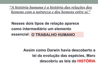 “A história humana é a história das relações dos
homens com a natureza e dos homens entre si.”
Nesses dois tipos de relação aparece
como intermediário um elemento
essencial: O TRABALHO HUMANO
Assim como Darwin havia descoberto a
lei da evolução das espécies, Marx
descobriu as leis da HISTÓRIA
 