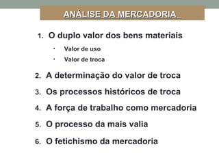 ANÁLISE DA MERCADORIAANÁLISE DA MERCADORIA
1. O duplo valor dos bens materiais
2. A determinação do valor de troca
3. Os processos históricos de troca
4. A força de trabalho como mercadoria
5. O processo da mais valia
6. O fetichismo da mercadoria
• Valor de uso
• Valor de troca
 