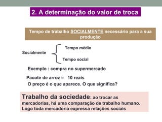 2. A determinação do valor de troca
Socialmente
Tempo médio
Tempo social
Tempo de trabalho SOCIALMENTE necessário para a sua
produção
Trabalho da sociedade: ao trocar as
mercadorias, há uma comparação de trabalho humano.
Logo toda mercadoria expressa relações sociais
Exemplo : compra no supermercado
Pacote de arroz = 10 reais
O preço é o que aparece. O que significa?
 