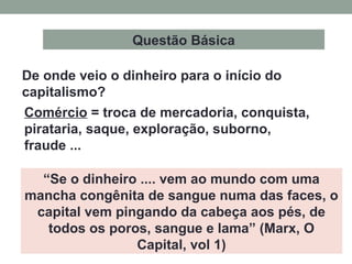 “Se o dinheiro .... vem ao mundo com uma
mancha congênita de sangue numa das faces, o
capital vem pingando da cabeça aos pés, de
todos os poros, sangue e lama” (Marx, O
Capital, vol 1)
Comércio = troca de mercadoria, conquista,
pirataria, saque, exploração, suborno,
fraude ...
De onde veio o dinheiro para o início do
capitalismo?
Questão Básica
 