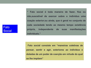 Fato
Social
“ Fato social é toda maneira de fazer, fixa ou
não,suscetível de exercer sobre o indivíduo uma
coação exterior;ou ainda, que é geral no conjunto de
cada sociedade tendo ao mesmo tempo existência
própria, independente de suas manifestações
individuais.”
Fato social consiste em “maneiras coletivas de
pensar, sentir e agir, exteriores ao indivíduo e
dotadas de um poder de coerção em virtude do qual
se lhe impõem”
 