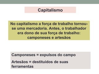 Camponeses = expulsos do campo
Artesãos = destituídos de suas
ferramentas
No capitalismo a força de trabalho tornou-
se uma mercadoria. Antes, o trabalhador
era dono de sua força de trabalho:
camponeses e artesãos
Capitalismo
 