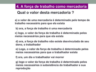 4. A força de trabalho como mercadoria
Qual o valor desta mercadoria ?
a) o valor de uma mercadoria é determinado pelo tempo de
trabalho necessário para que ela exista
b) ora, a força de trabalho é uma mercadoria
c) logo, o valor da força de trabalho é determinado pelos
meios necessários para que ela exista
d) ora, a força de trabalho não existe desvinculada de seu
dono, o trabalhador
f) ora, um dia o trabalhador vai morrer
g) logo o valor da força de trabalho é determinado pelos
meios necessários à subsistência do trabalhador e sua
reprodução
e) Logo, o valor da força de trabalho é determinado pelos
meios necessários para que o trabalhador exista
 