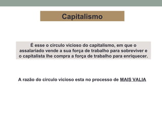 É esse o circulo vicioso do capitalismo, em que o
assalariado vende a sua força de trabalho para sobreviver e
o capitalista lhe compra a força de trabalho para enriquecer.
A razão do circulo vicioso esta no processo de MAIS VALIA
Capitalismo
 