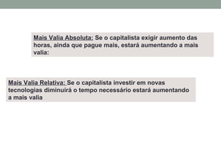 Mais Valia Relativa: Se o capitalista investir em novas
tecnologias diminuirá o tempo necessário estará aumentando
a mais valia
Mais Valia Absoluta: Se o capitalista exigir aumento das
horas, ainda que pague mais, estará aumentando a mais
valia:
 