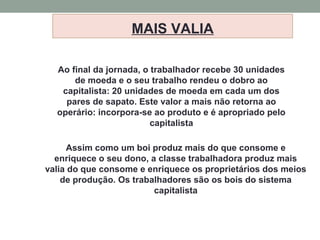 MAIS VALIA
Ao final da jornada, o trabalhador recebe 30 unidades
de moeda e o seu trabalho rendeu o dobro ao
capitalista: 20 unidades de moeda em cada um dos
pares de sapato. Este valor a mais não retorna ao
operário: incorpora-se ao produto e é apropriado pelo
capitalista
Assim como um boi produz mais do que consome e
enriquece o seu dono, a classe trabalhadora produz mais
valia do que consome e enriquece os proprietários dos meios
de produção. Os trabalhadores são os bois do sistema
capitalista
 