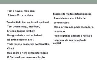 Pro demitido tem no Jornal Nacional
Tem desemprego, meu bem,
E tem a dengue também
Desigualdade e tortura federal
No Brasil tudo foi ti-ti-ti
Todo mundo pensando do Gianotti à
Chauí
Mas agora é hora de transformação
O Carnaval traz nossa revolução
Tem a novela, meu bem,
E tem a Xuxa também
Síntese de muitas determinações
A realidade social é feita de
contradições
Mas a árvore não pode esconder o
arvoredo
Vem o grande analista e revela o
segredo da acumulação de
capital
 