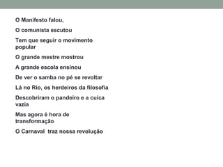 O Manifesto falou,
O comunista escutou
Tem que seguir o movimento
popular
O grande mestre mostrou
A grande escola ensinou
De ver o samba no pé se revoltar
Lá no Rio, os herdeiros da filosofia
Descobriram o pandeiro e a cuíca
vazia
Mas agora é hora de
transformação
O Carnaval traz nossa revolução
 