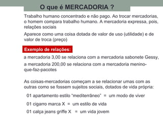 O que é MERCADORIA ?
Trabalho humano concentrado e não pago. Ao trocar mercadorias,
o homem compara trabalho humano. A mercadoria expressa, pois,
relações sociais
Aparece como uma coisa dotada de valor de uso (utilidade) e de
valor de troca (preço)
Exemplo de relações:
a mercadoria 3,00 se relaciona com a mercadoria sabonete Gessy,
a mercadoria 200,00 se relaciona com a mercadoria menino-
que-faz-pacotes
As coisas-mercadorias começam a se relacionar umas com as
outras como se fossem sujeitos sociais, dotados de vida própria:
01 apartamento estilo “mediterrâneo” = um modo de viver
01 cigarro marca X = um estilo de vida
01 calça jeans griffe X = um vida jovem
 