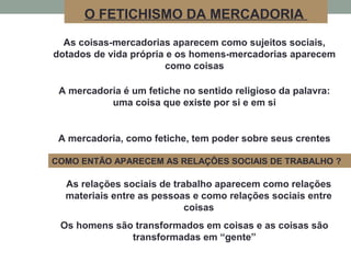 As coisas-mercadorias aparecem como sujeitos sociais,
dotados de vida própria e os homens-mercadorias aparecem
como coisas
A mercadoria é um fetiche no sentido religioso da palavra:
uma coisa que existe por si e em si
A mercadoria, como fetiche, tem poder sobre seus crentes
O FETICHISMO DA MERCADORIA
As relações sociais de trabalho aparecem como relações
materiais entre as pessoas e como relações sociais entre
coisas
COMO ENTÃO APARECEM AS RELAÇÕES SOCIAIS DE TRABALHO ?
Os homens são transformados em coisas e as coisas são
transformadas em “gente”
 