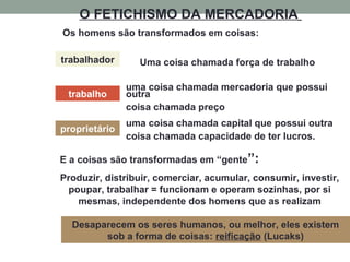 O FETICHISMO DA MERCADORIA
trabalhador
trabalho
proprietário
Os homens são transformados em coisas:
uma coisa chamada mercadoria que possui
outra
coisa chamada preço
uma coisa chamada capital que possui outra
coisa chamada capacidade de ter lucros.
Produzir, distribuir, comerciar, acumular, consumir, investir,
poupar, trabalhar = funcionam e operam sozinhas, por si
mesmas, independente dos homens que as realizam
Desaparecem os seres humanos, ou melhor, eles existem
sob a forma de coisas: reificação (Lucaks)
Uma coisa chamada força de trabalho
E a coisas são transformadas em “gente”:
 