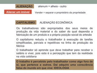ALIENAÇÃO alienum = alheio - outro
Alienar um imóvel
ALIENAÇÃO ECONÔMICA
Os trabalhadores são expropriados dos seus meios de
produção da vida material e do saber do qual dependia a
fabricação de um produto e a própria posição social do artesão
Vender = separar o proprietário da propriedade
CAPITALISMO
O capitalismo reduziu o trabalhador à execução de tarefas
simplificadas, parciais e repetitivas na linha de produção da
fábrica
O trabalhador só aprende que deve trabalhar para receber o
salário e viver, pois esta é a percepção que tem da realidade
na vida cotidiana
O trabalho é percebido pelo trabalhador como algo fora de
si, que pertence a outros. Daí adquire uma consciência
falsa do mundo em que vive: IDEOLOGIA
 