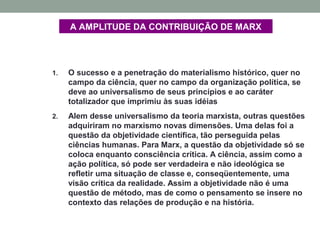 A AMPLITUDE DA CONTRIBUIÇÃO DE MARX
1. O sucesso e a penetração do materialismo histórico, quer no
campo da ciência, quer no campo da organização política, se
deve ao universalismo de seus princípios e ao caráter
totalizador que imprimiu às suas idéias
2. Alem desse universalismo da teoria marxista, outras questões
adquiriram no marxismo novas dimensões. Uma delas foi a
questão da objetividade científica, tão perseguida pelas
ciências humanas. Para Marx, a questão da objetividade só se
coloca enquanto consciência crítica. A ciência, assim como a
ação política, só pode ser verdadeira e não ideológica se
refletir uma situação de classe e, conseqüentemente, uma
visão crítica da realidade. Assim a objetividade não é uma
questão de método, mas de como o pensamento se insere no
contexto das relações de produção e na história.
 