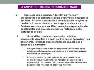 A AMPLITUDE DA CONTRIBUIÇÃO DE MARX
3. A idéia de uma sociedade “doente” ou “normal”,
preocupação dos cientistas sociais positivistas, desaparece
em Marx. Para ele, a sociedade é constituída de relações de
conflito e é de sua dinâmica que surge a mudança social.
Fenômenos como luta, conflito, revolução e exploração são
constituintes dos diversos momentos históricos e não
disfunções sociais.
4. Suas idéias marcaram de maneira definitiva o
pensamento científico e a ação política de sua época bem das
posteriores, formando duas maneiras de atuação sob a
bandeira do marxismo:
1. Abraçar o ideal comunista e lutar por uma sociedade onde
estejam abolidas as classes sociais e a propriedade privada
dos meios de produção.
2. Exercer a crítica da realidade social, procurando suas
contradições, desvendando as relações de exploração e
expropriação do homem pelo homem, de modo a entender o
papel dessas relações no processo histórico.
 