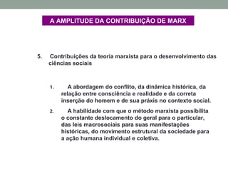 A AMPLITUDE DA CONTRIBUIÇÃO DE MARX
5. Contribuições da teoria marxista para o desenvolvimento das
ciências sociais
1. A abordagem do conflito, da dinâmica histórica, da
relação entre consciência e realidade e da correta
inserção do homem e de sua práxis no contexto social.
2. A habilidade com que o método marxista possibilita
o constante deslocamento do geral para o particular,
das leis macrosociais para suas manifestações
históricas, do movimento estrutural da sociedade para
a ação humana individual e coletiva.
 