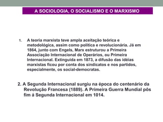 A SOCIOLOGIA, O SOCIALISMO E O MARXISMO
1. A teoria marxista teve ampla aceitação teórica e
metodológica, assim como política e revolucionária. Já em
1864, junto com Engels, Marx estruturou a Primeira
Associação Internacional de Operários, ou Primeira
Internacional. Extinguida em 1873, a difusão das idéias
marxistas ficou por conta dos sindicatos e nos partidos,
especialmente, os social-democratas.
2. A Segunda Internacional surgiu na época do centenário da
Revolução Francesa (1889). A Primeira Guerra Mundial pôs
fim á Segunda Internacional em 1014.
 