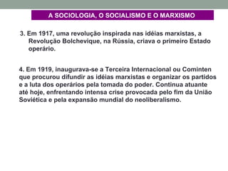 3. Em 1917, uma revolução inspirada nas idéias marxistas, a
Revolução Bolchevique, na Rússia, criava o primeiro Estado
operário.
A SOCIOLOGIA, O SOCIALISMO E O MARXISMO
4. Em 1919, inaugurava-se a Terceira Internacional ou Cominten
que procurou difundir as idéias marxistas e organizar os partidos
e a luta dos operários pela tomada do poder. Continua atuante
até hoje, enfrentando intensa crise provocada pelo fim da União
Soviética e pela expansão mundial do neoliberalismo.
 