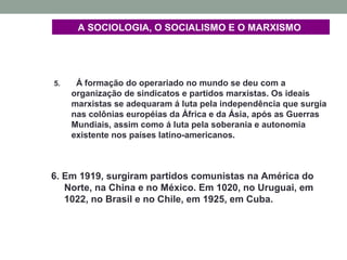 A SOCIOLOGIA, O SOCIALISMO E O MARXISMO
5. Á formação do operariado no mundo se deu com a
organização de sindicatos e partidos marxistas. Os ideais
marxistas se adequaram á luta pela independência que surgia
nas colônias européias da África e da Ásia, após as Guerras
Mundiais, assim como á luta pela soberania e autonomia
existente nos países latino-americanos.
6. Em 1919, surgiram partidos comunistas na América do
Norte, na China e no México. Em 1020, no Uruguai, em
1022, no Brasil e no Chile, em 1925, em Cuba.
 