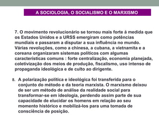 7. O movimento revolucionário se tornou mais forte á medida que
os Estados Unidos e a URSS emergiram como potências
mundiais e passaram a disputar a sua influência no mundo.
Várias revoluções, como a chinesa, a cubana, a vietnamita e a
coreana organizaram sistemas políticos com algumas
características comuns : forte centralização, economia planejada,
coletivização dos meios de produção, fiscalismo, uso intenso de
propaganda ideológica e de culto ao dirigente.
8. A polarização política e ideológica foi transferida para o
conjunto do método e da teoria marxista. O marxismo deixou
de ser um método de análise da realidade social para
transformar-se em ideologia, perdendo assim parte de sua
capacidade de elucidar os homens em relação ao seu
momento histórico e mobilizá-los para uma tomada de
consciência de posição.
A SOCIOLOGIA, O SOCIALISMO E O MARXISMO
 