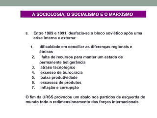 A SOCIOLOGIA, O SOCIALISMO E O MARXISMO
8. Entre 1989 e 1991, desfazia-se o bloco soviético após uma
crise interna e externa:
1. dificuldade em conciliar as diferenças regionais e
étnicas
2. falta de recursos para manter um estado de
permanente beligerância
3. atraso tecnológico
4. excesso de burocracia
5. baixa produtividade
6. escassez de produtos
7. inflação e corrupção
O fim da URSS provocou um abalo nos partidos de esquerda do
mundo todo o redimensionamento das forças internacionais
 