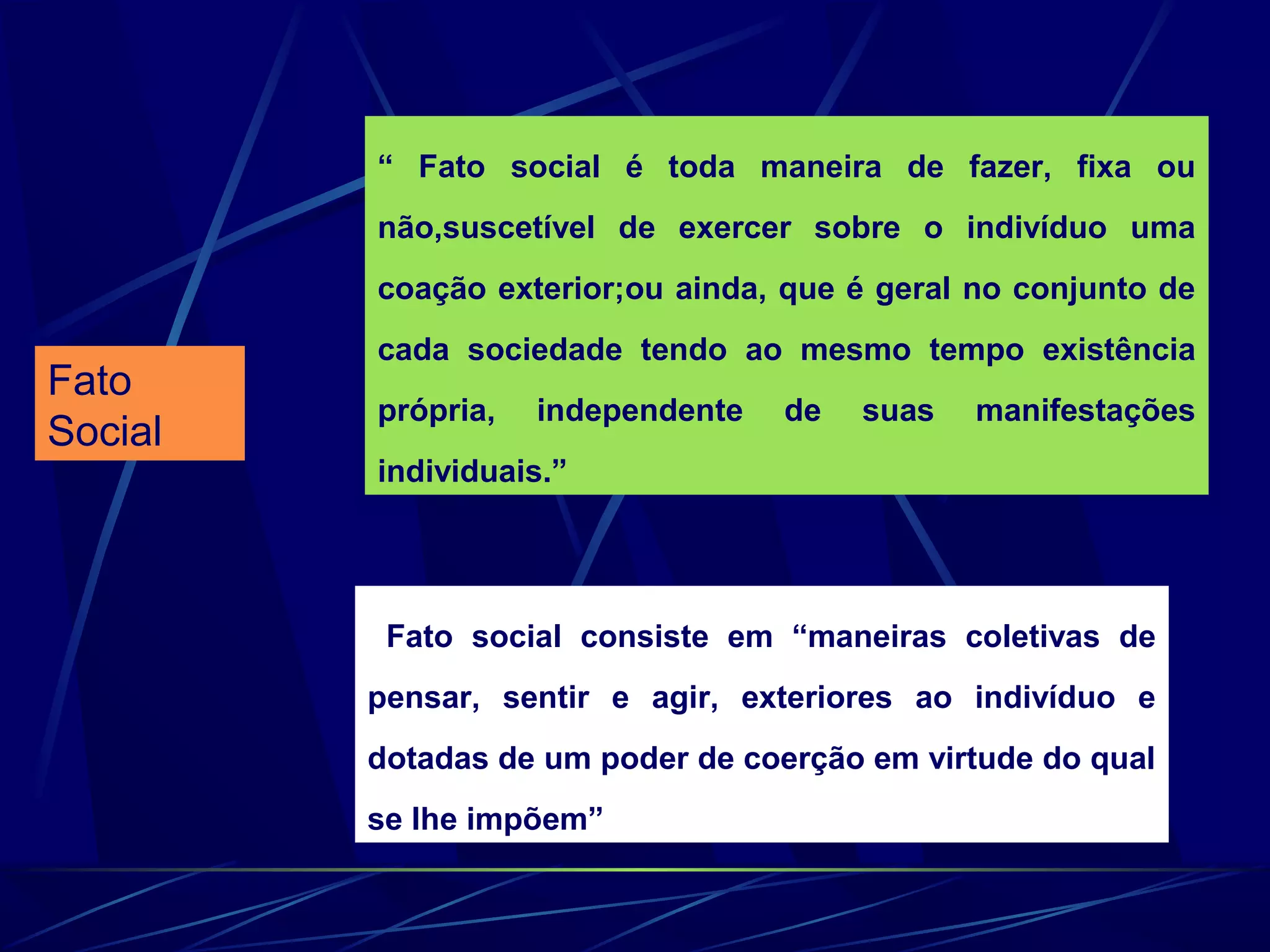 Fato
Social
“ Fato social é toda maneira de fazer, fixa ou
não,suscetível de exercer sobre o indivíduo uma
coação exterior;ou ainda, que é geral no conjunto de
cada sociedade tendo ao mesmo tempo existência
própria, independente de suas manifestações
individuais.”
Fato social consiste em “maneiras coletivas de
pensar, sentir e agir, exteriores ao indivíduo e
dotadas de um poder de coerção em virtude do qual
se lhe impõem”
 