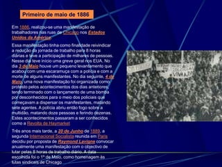 Em 1886, realizou-se uma manifestação de
trabalhadores nas ruas de Chicago nos Estados
Unidos da América.
Essa manifestação tinha como finalidade reivindicar
a redução da jornada de trabalho para 8 horas
diárias e teve a participação de milhares de pessoas.
Nesse dia teve início uma greve geral nos EUA. No
dia 3 de Maio houve um pequeno levantamento que
acabou com uma escaramuça com a polícia e com a
morte de alguns manifestantes. No dia seguinte, 4 de
Maio, uma nova manifestação foi organizada como
protesto pelos acontecimentos dos dias anteriores,
tendo terminado com o lançamento de uma bomba
por desconhecidos para o meio dos policiais que
começavam a dispersar os manifestantes, matando
sete agentes. A polícia abriu então fogo sobre a
multidão, matando doze pessoas e ferindo dezenas.
Estes acontecimentos passaram a ser conhecidos
como a Revolta de Haymarket
Três anos mais tarde, a 20 de Junho de 1889, a
segunda Internacional Socialista reunida em Paris
decidiu por proposta de Raymond Lavigne convocar
anualmente uma manifestação com o objectivo de
lutar pelas 8 horas de trabalho diário. A data
escolhida foi o 1º de Maio, como homenagem às
lutas sindicais de Chicago
Primeiro de maio de 1886
 