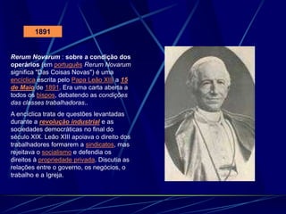 1891
Rerum Novarum : sobre a condição dos
operários (em português Rerum Novarum
significa "Das Coisas Novas") é uma
encíclica escrita pelo Papa Leão XIII a 15
de Maio de 1891. Era uma carta aberta a
todos os bispos, debatendo as condições
das classes trabalhadoras..
A encíclica trata de questões levantadas
durante a revolução industrial e as
sociedades democráticas no final do
século XIX. Leão XIII apoiava o direito dos
trabalhadores formarem a sindicatos, mas
rejeitava o socialismo e defendia os
direitos à propriedade privada. Discutia as
relações entre o governo, os negócios, o
trabalho e a Igreja.
 