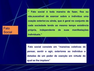 Fato
Social
“ Fato social é toda maneira de fazer, fixa ou
não,suscetível de exercer sobre o indivíduo uma
coação exterior;ou ainda, que é geral no conjunto de
cada sociedade tendo ao mesmo tempo existência
própria, independente de suas manifestações
individuais.”
Fato social consiste em “maneiras coletivas de
pensar, sentir e agir, exteriores ao indivíduo e
dotadas de um poder de coerção em virtude do
qual se lhe impõem”
 