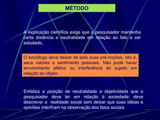 A explicação científica exige que o pesquisador mantenha
certa distância e neutralidade em relação ao fato a ser
estudado.
O sociólogo deve deixar de lado suas pré-noções, isto é,
seus valores e sentimento pessoais. Não pode haver
envolvimento afetivo ou interferência do sujeito em
relação ao objeto.
Enfatiza a posição de neutralidade e objetividade que o
pesquisador deve ter em relação à sociedade: deve
descrever a realidade social sem deixar que suas idéias e
opiniões interfiram na observação dos fatos sociais
MÉTODO
 