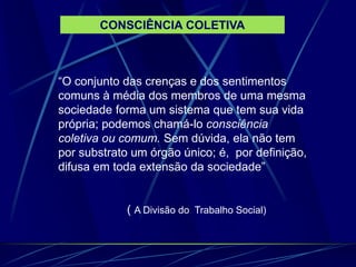 “O conjunto das crenças e dos sentimentos
comuns à média dos membros de uma mesma
sociedade forma um sistema que tem sua vida
própria; podemos chamá-lo consciência
coletiva ou comum. Sem dúvida, ela não tem
por substrato um órgão único; é, por definição,
difusa em toda extensão da sociedade”
( A Divisão do Trabalho Social)
CONSCIÊNCIA COLETIVA
 