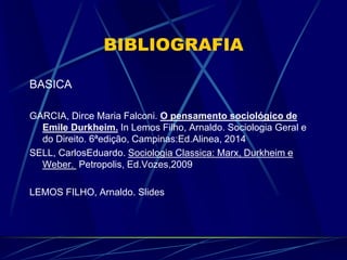 BIBLIOGRAFIA
BASICA
GARCIA, Dirce Maria Falconi. O pensamento sociológico de
Emile Durkheim. In Lemos Filho, Arnaldo. Sociologia Geral e
do Direito. 6ªedição, Campinas:Ed.Alinea, 2014
SELL, CarlosEduardo. Sociologia Classica: Marx, Durkheim e
Weber. Petropolis, Ed.Vozes,2009
LEMOS FILHO, Arnaldo. Slides
 