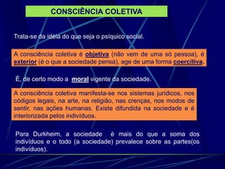 CONSCIÊNCIA COLETIVA
Trata-se da idéia do que seja o psíquico social.
A consciência coletiva é objetiva (não vem de uma só pessoa), é
exterior (é o que a sociedade pensa), age de uma forma coercitiva.
A consciência coletiva manifesta-se nos sistemas jurídicos, nos
códigos legais, na arte, na religião, nas crenças, nos modos de
sentir, nas ações humanas. Existe difundida na sociedade e é
interiorizada pelos indivíduos.
É, de certo modo a moral vigente da sociedade.
Para Durkheim, a sociedade è mais do que a soma dos
indivíduos e o todo (a sociedade) prevalece sobre as partes(os
indivíduos).
 